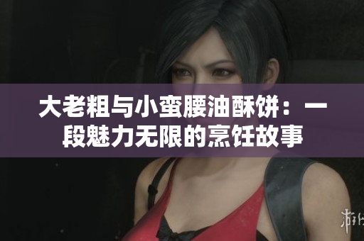 大老粗与小蛮腰油酥饼：一段魅力无限的烹饪故事
