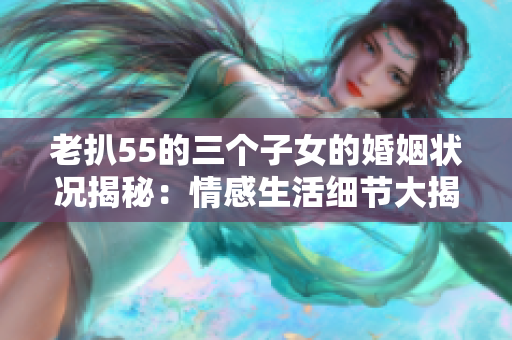 老扒55的三个子女的婚姻状况揭秘：情感生活细节大揭露