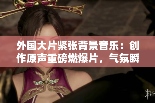 外国大片紧张背景音乐：创作原声重磅燃爆片，气氛瞬间升级