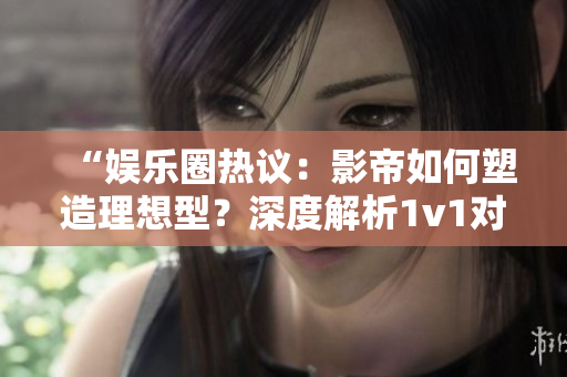 “娱乐圈热议：影帝如何塑造理想型？深度解析1v1对决”