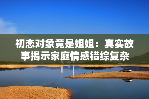初恋对象竟是姐姐：真实故事揭示家庭情感错综复杂