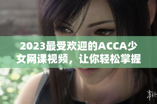 2023最受欢迎的ACCA少女网课视频，让你轻松掌握财会技能！