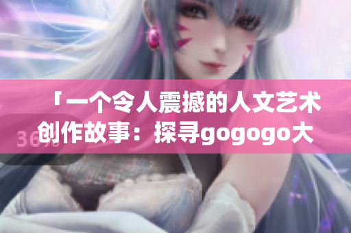 「一个令人震撼的人文艺术创作故事：探寻gogogo大的背后」