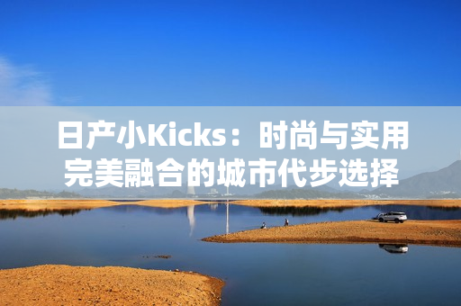 日产小Kicks：时尚与实用完美融合的城市代步选择