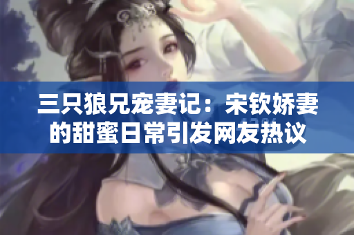 三只狼兄宠妻记：宋钦娇妻的甜蜜日常引发网友热议