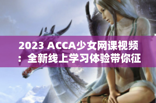 2023 ACCA少女网课视频：全新线上学习体验带你征服财务世界！