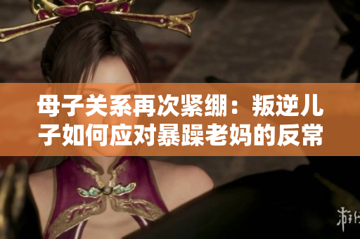 母子关系再次紧绷：叛逆儿子如何应对暴躁老妈的反常行为？