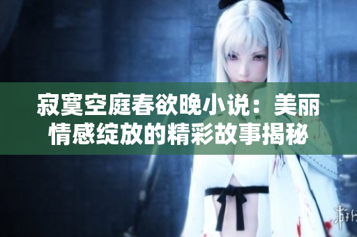 寂寞空庭春欲晚小说：美丽情感绽放的精彩故事揭秘