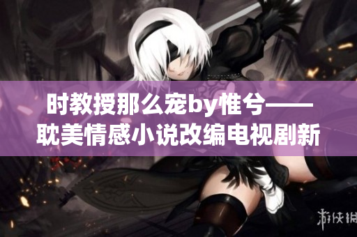 时教授那么宠by惟兮——耽美情感小说改编电视剧新热门