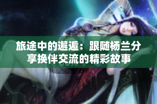 旅途中的邂逅：跟随杨兰分享换伴交流的精彩故事