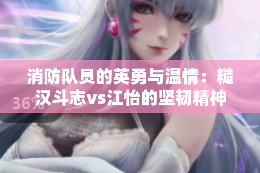 消防队员的英勇与温情：糙汉斗志vs江怡的坚韧精神