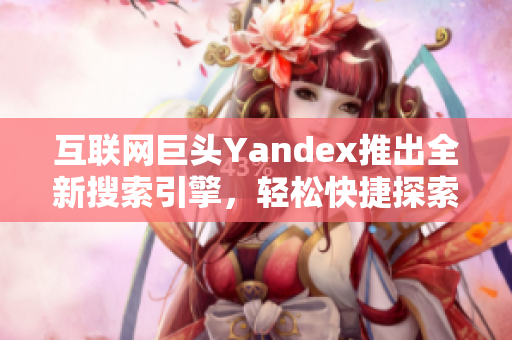 互联网巨头Yandex推出全新搜索引擎，轻松快捷探索网络世界