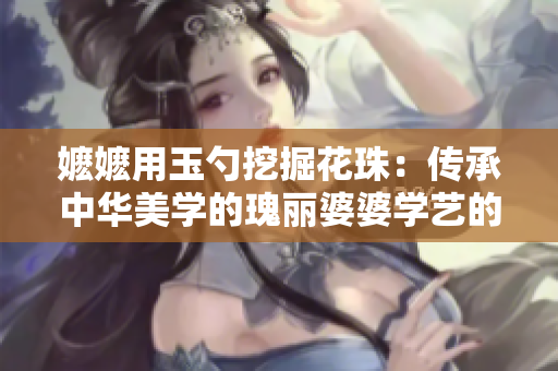 嬷嬷用玉勺挖掘花珠：传承中华美学的瑰丽婆婆学艺的故事