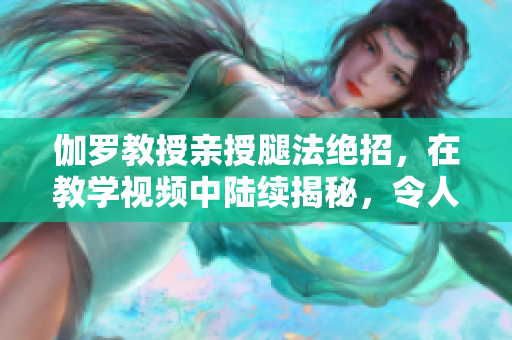 伽罗教授亲授腿法绝招，在教学视频中陆续揭秘，令人惊叹！