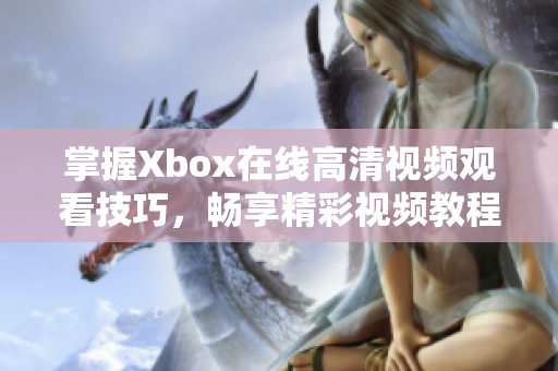 掌握Xbox在线高清视频观看技巧，畅享精彩视频教程