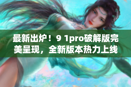 最新出炉！9 1pro破解版完美呈现，全新版本热力上线！