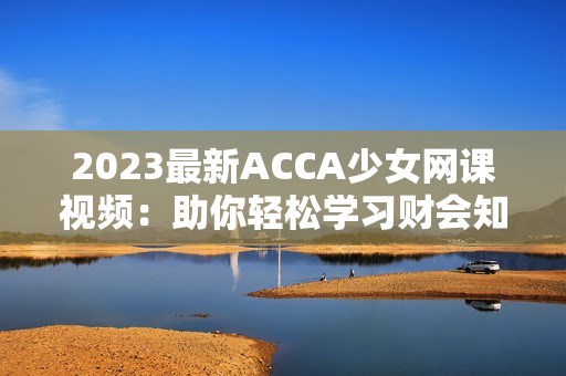 2023最新ACCA少女网课视频：助你轻松学习财会知识