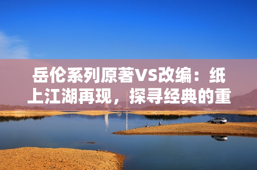 岳伦系列原著VS改编：纸上江湖再现，探寻经典的重塑之旅