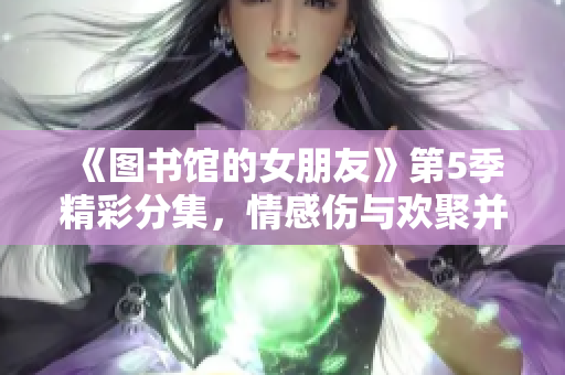 《图书馆的女朋友》第5季精彩分集，情感伤与欢聚并存