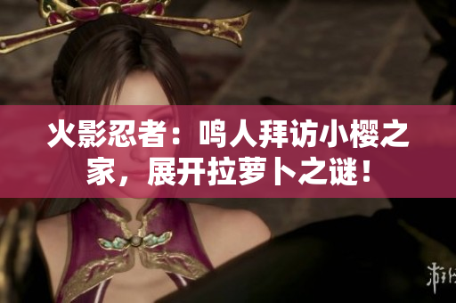 火影忍者：鸣人拜访小樱之家，展开拉萝卜之谜！