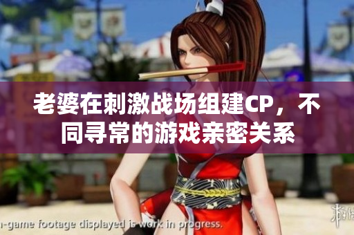 老婆在刺激战场组建CP，不同寻常的游戏亲密关系