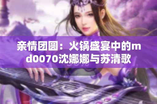 亲情团圆：火锅盛宴中的md0070沈娜娜与苏清歌