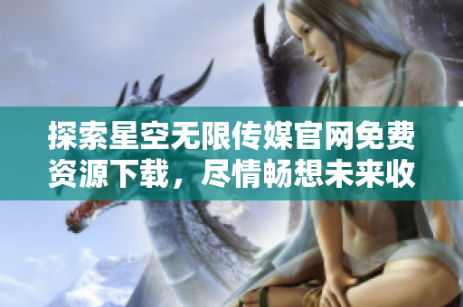 探索星空无限传媒官网免费资源下载，尽情畅想未来收获
