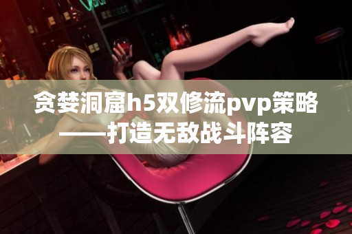 贪婪洞窟h5双修流pvp策略——打造无敌战斗阵容