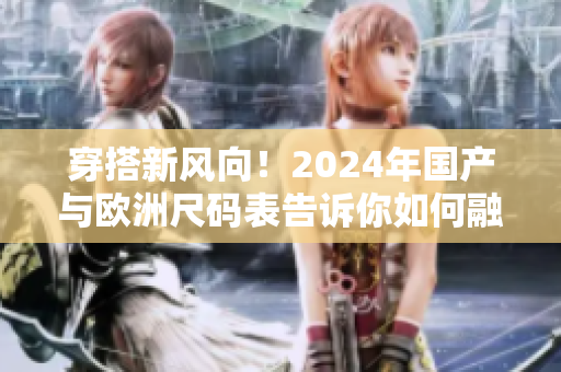 穿搭新风向！2024年国产与欧洲尺码表告诉你如何融合时尚与舒适