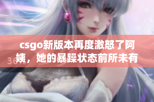 csgo新版本再度激怒了阿姨，她的暴躁状态前所未有！