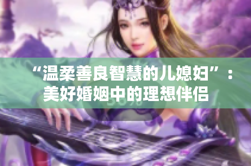 “温柔善良智慧的儿媳妇”：美好婚姻中的理想伴侣