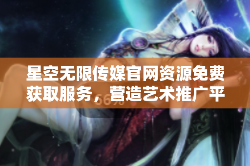 星空无限传媒官网资源免费获取服务，营造艺术推广平台