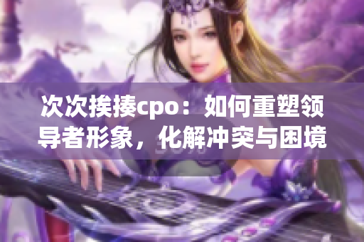 次次挨揍cpo：如何重塑领导者形象，化解冲突与困境