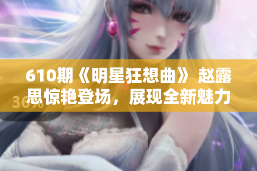 610期《明星狂想曲》 赵露思惊艳登场，展现全新魅力