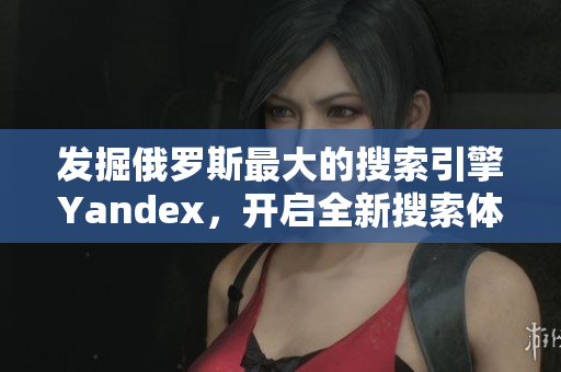 发掘俄罗斯最大的搜索引擎Yandex，开启全新搜索体验