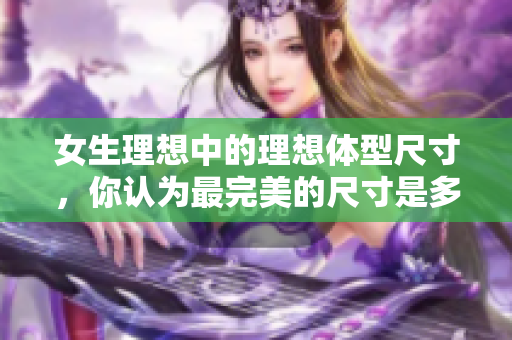 女生理想中的理想体型尺寸，你认为最完美的尺寸是多少？