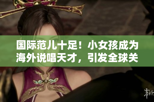 国际范儿十足！小女孩成为海外说唱天才，引发全球关注