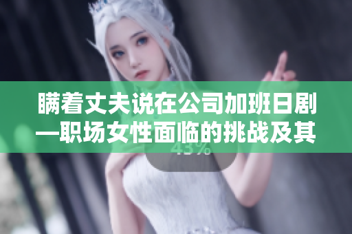 瞒着丈夫说在公司加班日剧—职场女性面临的挑战及其处理方式