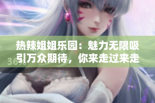热辣姐姐乐园：魅力无限吸引万众期待，你来走过来走快过来