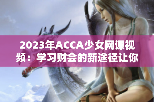 2023年ACCA少女网课视频：学习财会的新途径让你成为金融精英