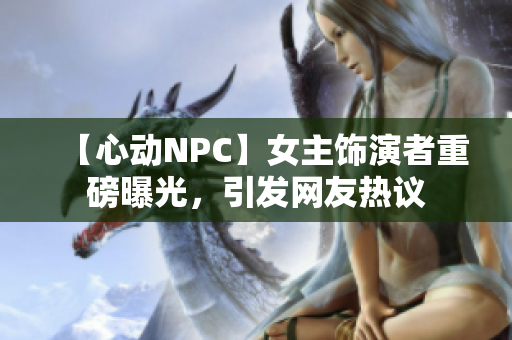 【心动NPC】女主饰演者重磅曝光，引发网友热议