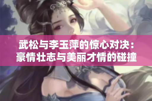 武松与李玉萍的惊心对决：豪情壮志与美丽才情的碰撞