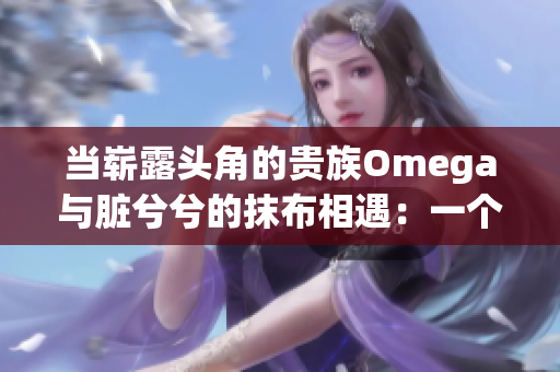 当崭露头角的贵族Omega与脏兮兮的抹布相遇：一个惊人的命运转折！