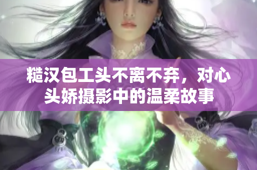 糙汉包工头不离不弃，对心头娇摄影中的温柔故事