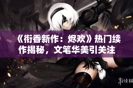 《衔香新作：烬欢》热门续作揭秘，文笔华美引关注