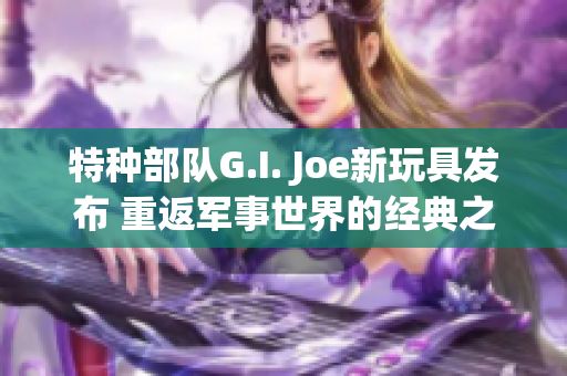 特种部队G.I. Joe新玩具发布 重返军事世界的经典之选!