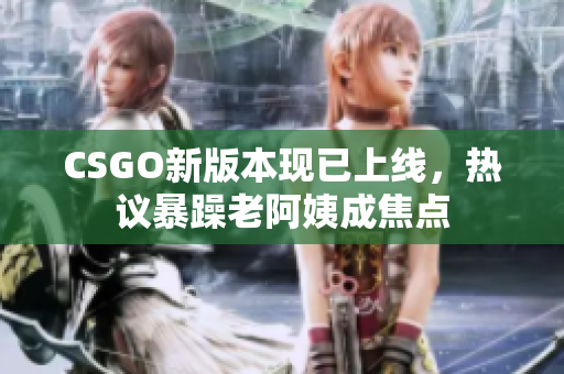 CSGO新版本现已上线，热议暴躁老阿姨成焦点