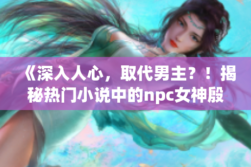 《深入人心，取代男主？！揭秘热门小说中的npc女神殷芷舒》