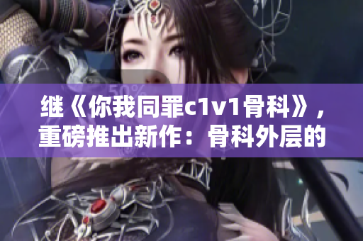 继《你我同罪c1v1骨科》，重磅推出新作：骨科外层的秘密