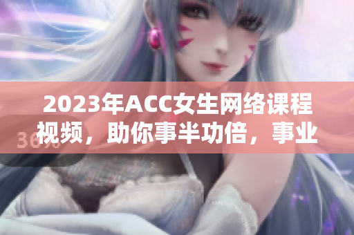 2023年ACC女生网络课程视频，助你事半功倍，事业加速！